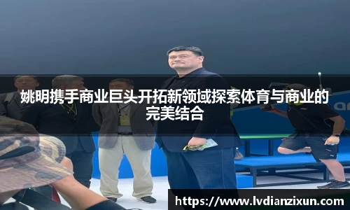 姚明携手商业巨头开拓新领域探索体育与商业的完美结合